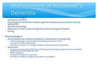 ∗ Non-pharmacological
∗ Assistance with ADLs
∗ Psychological interventions include cognitive, behavioural and emotion focused
approaches
∗ Assistive technology
∗ Reduction of carer burden through education and support (respite)
∗ Driving
∗ Pharmacological
∗ Anticholinesterase inhibitors (Donepezil, Galantamine, Rivastigmine)
∗ Enhance cholinergic neurotransmission by delaying breakdown of Ach
∗ Licensed for mild to moderate AD
∗ Side effects: GI upset, GI ulceration, headache, sleep disturbance, bradycardias
∗ Memantine
∗ Excessive activation of the NMDA (N-methyl-D-aspartate) receptor by glutamate may contribute
to destruction of cholinergic neurones
∗ NMDA antagonist
∗ Licensed for moderate to severe AD
∗ Side effects: headaches, fatigue, hallucinations, constipation
 