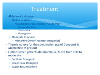 ∗ Alzheimer’s disease
∗ Mild to moderate
∗ Anticholinesterase inhibitor (ACI) therapy
∗ Donepezil (1st
line)
∗ Galantamine
∗ Rivastigmine
∗ Moderate to severe
∗ Memantine (NMDA receptor antagonist)
∗ There is no role for the combination use of Donepezil &
Memantine at present
∗ Options when patients deteriorate i.e. Move from mild to
moderate
∗ Continue Donepezil
∗ Discontinue Donepezil
∗ Switch to Memantine
Treatment
 