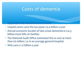 ∗ 2/3 people with dementia are at home
∗ Unpaid carers save the tax payer £5.4 billion a year
∗ Annual economic burden of late onset dementia is £14.3
billion-most falls on families
∗ The National Audit Office estimated the xs cost at more
than £6 million / yr in an average general hospital.
∗ NHS care £1.17 billion a year
Costs of dementia
 