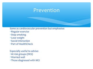 Same as cardiovascular prevention but emphasise:
∗Regular exercise
∗Stop smoking
∗Lose weight
∗Social interaction
∗Part of HealthCheck
Especially useful to advise:
∗At risk groups (DES)
∗Worried well
∗Those diagnosed with MCI
Prevention
 