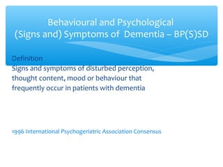 Definition
Signs and symptoms of disturbed perception,
thought content, mood or behaviour that
frequently occur in patients with dementia
1996 International Psychogeriatric Association Consensus
Behavioural and Psychological
(Signs and) Symptoms of Dementia – BP(S)SD
 