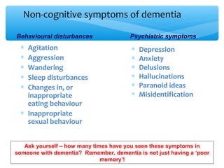 ∗ Depression
∗ Anxiety
∗ Delusions
∗ Hallucinations
∗ Paranoid ideas
∗ Misidentification
∗ Agitation
∗ Aggression
∗ Wandering
∗ Sleep disturbances
∗ Changes in, or
inappropriate
eating behaviour
∗ Inappropriate
sexual behaviour
Behavioural disturbances Psychiatric symptoms
Ask yourself – how many times have you seen these symptoms in
someone with dementia? Remember, dementia is not just having a ‘poor
memory’!
Non-cognitive symptoms of dementia
 