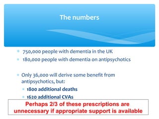 ∗ 750,000 people with dementia in the UK
∗ 180,000 people with dementia on antipsychotics
∗ Only 36,000 will derive some benefit from
antipsychotics, but:
∗ 1800 additional deaths
∗ 1620 additional CVAs
The numbers
Perhaps 2/3 of these prescriptions are
unnecessary if appropriate support is available
 