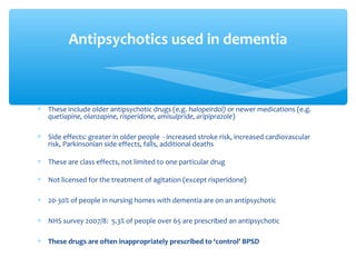 ∗ These include older antipsychotic drugs (e.g. halopeirdol) or newer medications (e.g.
quetiapine, olanzapine, risperidone, amisulpride, aripiprazole)
∗ Side effects: greater in older people - increased stroke risk, increased cardiovascular
risk, Parkinsonian side effects, falls, additional deaths
∗ These are class effects, not limited to one particular drug
∗ Not licensed for the treatment of agitation (except risperidone)
∗ 20-30% of people in nursing homes with dementia are on an antipsychotic
∗ NHS survey 2007/8: 5.3% of people over 65 are prescribed an antipsychotic
∗ These drugs are often inappropriately prescribed to ‘control’ BPSD
Antipsychotics used in dementia
 