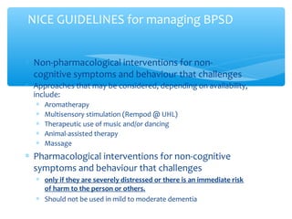 ∗ Non-pharmacological interventions for non-
cognitive symptoms and behaviour that challenges
∗ Approaches that may be considered, depending on availability,
include:
∗ Aromatherapy
∗ Multisensory stimulation (Rempod @ UHL)
∗ Therapeutic use of music and/or dancing
∗ Animal-assisted therapy
∗ Massage
∗ Pharmacological interventions for non-cognitive
symptoms and behaviour that challenges
∗ only if they are severely distressed or there is an immediate risk
of harm to the person or others.
∗ Should not be used in mild to moderate dementia
NICE GUIDELINES for managing BPSD
 