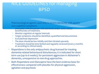 ∗ Pharmacological agents used only in severe dementia with severe
non-cognitive symptoms
∗ Discussion with the person with dementia and/or carers about
benefits/risks of treatment.
∗ Monitor cognition at regular intervals.
∗ Target symptoms should be identified, quantified and documented.
∗ Exclude/treat depression
∗ The dose should be low initially and then titrated upwards.
∗ Treatment should be time limited and regularly reviewed (every 3 months
or according to clinical need).
∗ Risperidone is the only antipsychotic drug licensed for treating
dementia-related behavioural disturbances; it is indicated for short
term use (up to 6 weeks), for persistent aggression in Alzheimer’s
dementia, unresponsive to non-drug approaches.
∗ Both Risperidone and Olanzapine have the best evidence base for
effectiveness compared with placebo for physical aggression,
agitation and psychosis
NICE GUIDELINES for managing
BPSD
 
