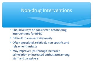 ∗ Should always be considered before drug
interventions for BPSD
∗ Difficult to evaluate rigorously
∗ Often anecdotal, relatively non-specific and
rely on enthusiasts
∗ May improve QoL through increased
stimulation or increased enthusiasm among
staff and caregivers
Non-drug Interventions
 