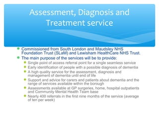 Commissioned from South London and Maudsley NHS
Foundation Trust (SLaM) and Lewisham HealthCare NHS Trust.
The main purpose of the services will be to provide:
Single point of access referral point for a single seamless service
Early identification of people with a possible diagnosis of dementia
A high quality service for the assessment, diagnosis and
management of dementia until end of life
Support and advice for carers and patients about dementia and the
range of services available within the borough
Assessments available at GP surgeries, home, hospital outpatients
and Community Mental Health Team base
Nearly 400 referrals in the first nine months of the service (average
of ten per week)
Assessment, Diagnosis and
Treatment service
 