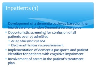 ∗ Development of a dementia pathway based on the
health care for London Dementia service guide
∗ Opportunistic screening for confusion of all
patients over 75 admitted
∗ Acute admissions via A&E
∗ Elective admissions via pre-assessment
∗ Implementation of dementia passports and patient
identifier for patients with cognitive impairment
∗ Involvement of carers in the patient’s treatment
plan
Inpatients (1)
 