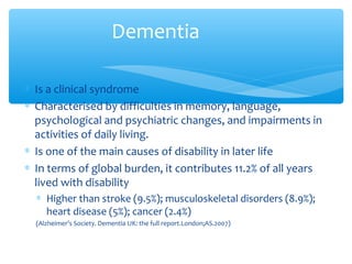∗ Is a clinical syndrome
∗ Characterised by difficulties in memory, language,
psychological and psychiatric changes, and impairments in
activities of daily living.
∗ Is one of the main causes of disability in later life
∗ In terms of global burden, it contributes 11.2% of all years
lived with disability
∗ Higher than stroke (9.5%); musculoskeletal disorders (8.9%);
heart disease (5%); cancer (2.4%)
(Alzheimer’s Society. Dementia UK: the full report.London;AS.2007)
Dementia
 
