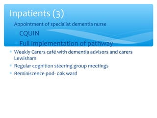 ∗ Appointment of specialist dementia nurse
∗ CQUIN
∗ Full implementation of pathway
∗ Weekly Carers café with dementia advisors and carers
Lewisham
∗ Regular cognition steering group meetings
∗ Reminiscence pod- oak ward
Inpatients (3)
 