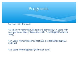Survival with dementia
∗Median 7.1 years with Alzheimer’s dementia, 3.9 years with
vascular dementia. (Fitzpatrick et al J Neurological Sciences
2005)
∗4.5 years from symptom onset (Xie J et al BMJ 2008; 336:
258-262)
∗3.5 years from diagnosis (Rait et al, 2010)
Prognosis
 