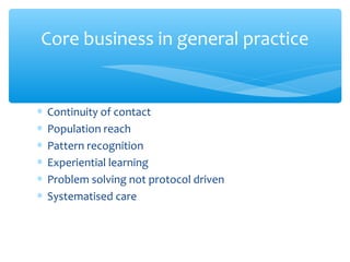 ∗ Continuity of contact
∗ Population reach
∗ Pattern recognition
∗ Experiential learning
∗ Problem solving not protocol driven
∗ Systematised care
Core business in general practice
 