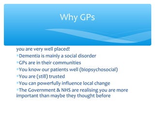 you are very well placed!
∗Dementia is mainly a social disorder
∗GPs are in their communities
∗You know our patients well (biopsychosocial)
∗You are (still) trusted
∗You can powerfully influence local change
∗The Government & NHS are realising you are more
important than maybe they thought before
Why GPs
 