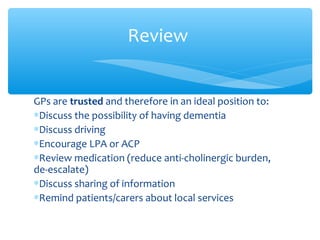 GPs are trusted and therefore in an ideal position to:
∗Discuss the possibility of having dementia
∗Discuss driving
∗Encourage LPA or ACP
∗Review medication (reduce anti-cholinergic burden,
de-escalate)
∗Discuss sharing of information
∗Remind patients/carers about local services
Review
 