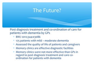 Post diagnosis treatment and co-ordination of care for
patients with dementia by GPs
∗ BMJ 2012;344:e3086
∗ 175 patients with mild – moderate dementia
∗ Assessed the quality of life of patients and caregivers
∗ Memory clinics are effective diagnostic facilities
∗ Memory clinics were not more effective than GPs in
regard to post diagnosis treatment and care co-
ordination for patients with dementia
The Future?
 