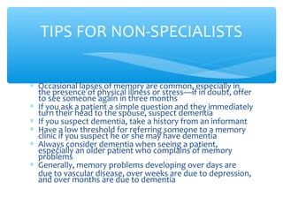 ∗ Occasional lapses of memory are common, especially in
the presence of physical illness or stress—if in doubt, offer
to see someone again in three months
∗ If you ask a patient a simple question and they immediately
turn their head to the spouse, suspect dementia
∗ If you suspect dementia, take a history from an informant
∗ Have a low threshold for referring someone to a memory
clinic if you suspect he or she may have dementia
∗ Always consider dementia when seeing a patient,
especially an older patient who complains of memory
problems
∗ Generally, memory problems developing over days are
due to vascular disease, over weeks are due to depression,
and over months are due to dementia
TIPS FOR NON-SPECIALISTS
 