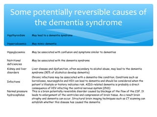 Hypthyroidism May lead to a dementia syndrome
Hypercalcaemia May mimic dementia
Hypoglycaemia May be associated with confusion and symptoms similar to dementias
Nutritional
deficiencies
May be associated with the dementia syndrome
Kidney and liver
disorders
Liver disease and dysfunction, often secondary to alcohol abuse, may lead to the dementia
syndrome (90% of alcoholics develop dementia)
Infections
Chronic infections may be associated with a dementia-like condition. Conditions such as
borrelioses, neurosyphilis and HIV can lead to dementia and should be considered when the
patient's lifestyle or history indicates risk. AIDS-related dementia is probably a direct
consequence of HIV infecting the central nervous system (CNS)
Normal pressure
hydrocephalus
This is a brain potentially reversible disorder caused by blockage of the flow of the CSF. It
leads to enlargement of the ventricles and compression of brain tissue. As a result brain
atrophy and dementia can occur. Structural brain imaging techniques such as CT scanning can
establish whether this disease has caused the dementia
Some potentially reversible causes of
the dementia syndrome
 