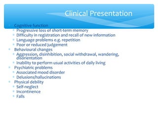 ∗ Cognitive function
∗ Progressive loss of short-term memory
∗ Difficulty in registration and recall of new information
∗ Language problems e.g. repetition
∗ Poor or reduced judgement
∗ Behavioural changes
∗ Aggression, disinhibition, social withdrawal, wandering,
disorientation
∗ Inability to perform usual activities of daily living
∗ Psychiatric problems
∗ Associated mood disorder
∗ Delusions/hallucinations
∗ Physical debility
∗ Self-neglect
∗ Incontinence
∗ Falls
Clinical Presentation
 