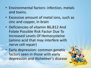 • Environmental factors: infection, metals
and toxins.
• Excessive amount of metal ions, such as
zinc and copper, in brain
• Deficiencies of vitamin B6,B12 And
Folate Possible Risk Factor Due To
Increased Levels Of Hemocysteine
(amino acid that may interfere with
nerve cell repair)
• Early depression: common genetic
factors seen in those with early
depression and Alzheimer's disease
 