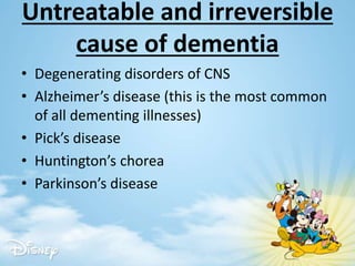 Untreatable and irreversible
cause of dementia
• Degenerating disorders of CNS
• Alzheimer’s disease (this is the most common
of all dementing illnesses)
• Pick’s disease
• Huntington’s chorea
• Parkinson’s disease
 