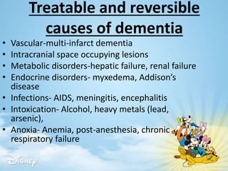 Treatable and reversible
causes of dementia
• Vascular-multi-infarct dementia
• Intracranial space occupying lesions
• Metabolic disorders-hepatic failure, renal failure
• Endocrine disorders- myxedema, Addison’s
disease
• Infections- AIDS, meningitis, encephalitis
• Intoxication- Alcohol, heavy metals (lead,
arsenic),
• Anoxia- Anemia, post-anesthesia, chronic
respiratory failure
 
