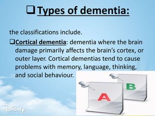 Types of dementia:
the classifications include.
Cortical dementia: dementia where the brain
damage primarily affects the brain’s cortex, or
outer layer. Cortical dementias tend to cause
problems with memory, language, thinking,
and social behaviour.
 