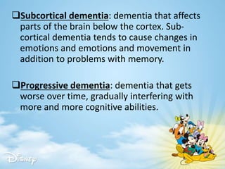 Subcortical dementia: dementia that affects
parts of the brain below the cortex. Sub-
cortical dementia tends to cause changes in
emotions and emotions and movement in
addition to problems with memory.
Progressive dementia: dementia that gets
worse over time, gradually interfering with
more and more cognitive abilities.
 