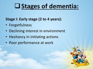 Stages of dementia:
Stage I: Early stage (2 to 4 years):
• Forgetfulness
• Declining interest in environment
• Hesitancy in initiating actions
• Poor performance at work
 