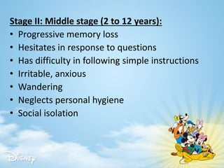 Stage II: Middle stage (2 to 12 years):
• Progressive memory loss
• Hesitates in response to questions
• Has difficulty in following simple instructions
• Irritable, anxious
• Wandering
• Neglects personal hygiene
• Social isolation
 