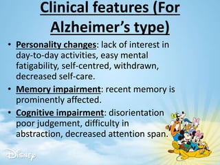 Clinical features (For
Alzheimer’s type)
• Personality changes: lack of interest in
day-to-day activities, easy mental
fatigability, self-centred, withdrawn,
decreased self-care.
• Memory impairment: recent memory is
prominently affected.
• Cognitive impairment: disorientation
poor judgement, difficulty in
abstraction, decreased attention span.
 
