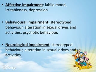 • Affective impairment: labile mood,
irritableness, depression
• Behavioural impairment: stereotyped
behaviour, alteration in sexual drives and
activities, psychotic behaviour.
• Neurological impairment: stereotyped
behaviour, alteration in sexual drives and
activities,
 