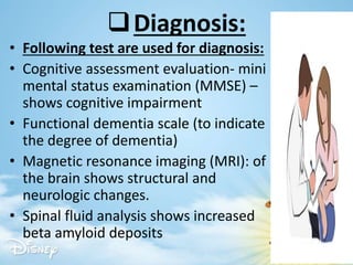 Diagnosis:
• Following test are used for diagnosis:
• Cognitive assessment evaluation- mini
mental status examination (MMSE) –
shows cognitive impairment
• Functional dementia scale (to indicate
the degree of dementia)
• Magnetic resonance imaging (MRI): of
the brain shows structural and
neurologic changes.
• Spinal fluid analysis shows increased
beta amyloid deposits
 