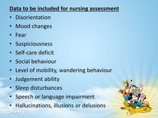 Data to be included for nursing assessment
• Disorientation
• Mood changes
• Fear
• Suspiciousness
• Self-care deficit
• Social behaviour
• Level of mobility, wandering behaviour
• Judgement ability
• Sleep disturbances
• Speech or language impairment
• Hallucinations, illusions or delusions
 