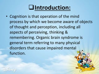 Introduction:
• Cognition is that operation of the mind
process by which we become aware of objects
of thought and perception, including all
aspects of perceiving, thinking &
remembering. Organic brain syndrome is
general term referring to many physical
disorders that cause impaired mental
function.
 
