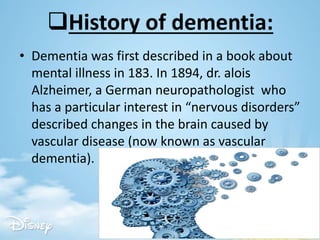 History of dementia:
• Dementia was first described in a book about
mental illness in 183. In 1894, dr. alois
Alzheimer, a German neuropathologist who
has a particular interest in “nervous disorders”
described changes in the brain caused by
vascular disease (now known as vascular
dementia).
 