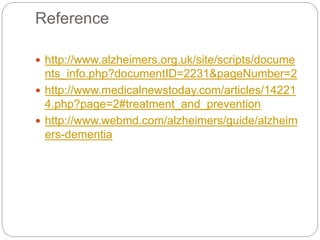 Reference
 http://www.alzheimers.org.uk/site/scripts/docume
nts_info.php?documentID=2231&pageNumber=2
 http://www.medicalnewstoday.com/articles/14221
4.php?page=2#treatment_and_prevention
 http://www.webmd.com/alzheimers/guide/alzheim
ers-dementia
 