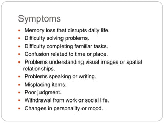 Symptoms
 Memory loss that disrupts daily life.
 Difficulty solving problems.
 Difficulty completing familiar tasks.
 Confusion related to time or place.
 Problems understanding visual images or spatial
relationships.
 Problems speaking or writing.
 Misplacing items.
 Poor judgment.
 Withdrawal from work or social life.
 Changes in personality or mood.
 