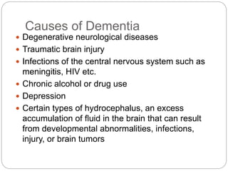 Causes of Dementia
 Degenerative neurological diseases
 Traumatic brain injury
 Infections of the central nervous system such as
meningitis, HIV etc.
 Chronic alcohol or drug use
 Depression
 Certain types of hydrocephalus, an excess
accumulation of fluid in the brain that can result
from developmental abnormalities, infections,
injury, or brain tumors
 
