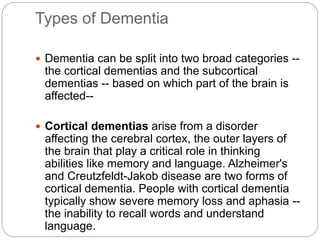 Types of Dementia
 Dementia can be split into two broad categories --
the cortical dementias and the subcortical
dementias -- based on which part of the brain is
affected--
 Cortical dementias arise from a disorder
affecting the cerebral cortex, the outer layers of
the brain that play a critical role in thinking
abilities like memory and language. Alzheimer's
and Creutzfeldt-Jakob disease are two forms of
cortical dementia. People with cortical dementia
typically show severe memory loss and aphasia --
the inability to recall words and understand
language.
 