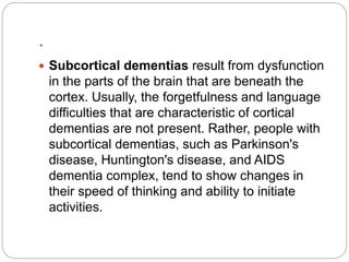 .
 Subcortical dementias result from dysfunction
in the parts of the brain that are beneath the
cortex. Usually, the forgetfulness and language
difficulties that are characteristic of cortical
dementias are not present. Rather, people with
subcortical dementias, such as Parkinson's
disease, Huntington's disease, and AIDS
dementia complex, tend to show changes in
their speed of thinking and ability to initiate
activities.
 