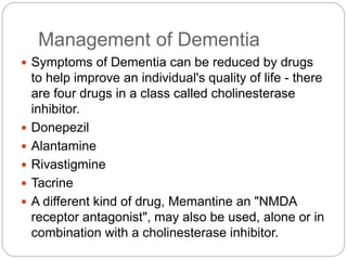 Management of Dementia
 Symptoms of Dementia can be reduced by drugs
to help improve an individual's quality of life - there
are four drugs in a class called cholinesterase
inhibitor.
 Donepezil
 Alantamine
 Rivastigmine
 Tacrine
 A different kind of drug, Memantine an "NMDA
receptor antagonist", may also be used, alone or in
combination with a cholinesterase inhibitor.
 