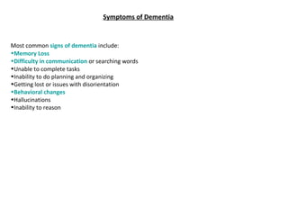 Symptoms of Dementia
Most common signs of dementia include:
•Memory Loss
•Difficulty in communication or searching words
•Unable to complete tasks
•Inability to do planning and organizing
•Getting lost or issues with disorientation
•Behavioral changes
•Hallucinations
•Inability to reason
 