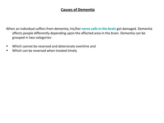 When an individual suffers from dementia, his/her nerve cells in the brain get damaged. Dementia
affects people differently depending upon the affected area in the brain. Dementia can be
grouped in two categories-
• Which cannot be reversed and deteriorate overtime and
• Which can be reversed when treated timely
Causes of Dementia
 