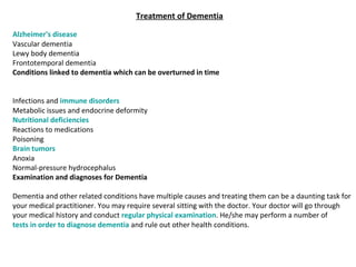 Treatment of Dementia
Alzheimer's disease 
Vascular dementia 
Lewy body dementia 
Frontotemporal dementia 
Conditions linked to dementia which can be overturned in time
Infections and immune disorders 
Metabolic issues and endocrine deformity 
Nutritional deficiencies 
Reactions to medications 
Poisoning 
Brain tumors 
Anoxia 
Normal-pressure hydrocephalus
Examination and diagnoses for Dementia
Dementia and other related conditions have multiple causes and treating them can be a daunting task for 
your medical practitioner. You may require several sitting with the doctor. Your doctor will go through 
your medical history and conduct regular physical examination. He/she may perform a number of 
tests in order to diagnose dementia and rule out other health conditions.
 