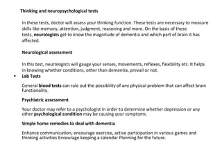 Thinking and neuropsychological tests
In these tests, doctor will assess your thinking function. These tests are necessary to measure
skills like memory, attention, judgment, reasoning and more. On the basis of these
tests, neurologists get to know the magnitude of dementia and which part of brain it has
affected.
Neurological assessment
In this test, neurologists will gauge your senses, movements, reflexes, flexibility etc. It helps
in knowing whether conditions, other than dementia, prevail or not.
• Lab Tests
General blood tests can rule out the possibility of any physical problem that can affect brain
functionality.
Psychiatric assessment
Your doctor may refer to a psychologist in order to determine whether depression or any
other psychological condition may be causing your symptoms.
Simple home remedies to deal with dementia
Enhance communication, encourage exercise, active participation in various games and
thinking activities Encourage keeping a calendar Planning for the future.
 