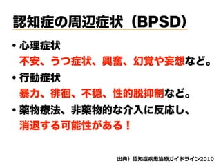 認知症の周辺症状（BPSD）
・心理症状
 不安、うつ症状、興奮、幻覚や妄想など。
・行動症状
 暴力、徘徊、不穏、性的脱抑制など。
d ( '
・薬物療法、非薬物的な介入に反応し、
 消退する可能性がある！
 