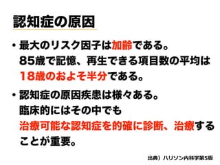 認知症の原因
・最大のリスク因子は加齢である。
 85歳で記憶、再生できる項目数の平均は
 18歳のおよそ半分である。
d
・認知症の原因疾患は様々ある。
 臨床的にはその中でも
 治療可能な認知症を的確に診断、治療する 
 ことが重要。
 