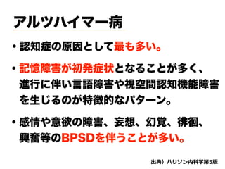 アルツハイマー病
・認知症の原因として最も多い。
・記憶障害が初発症状となることが多く、
 進行に伴い言語障害や視空間認知機能障害
 を生じるのが特徴的なパターン。
・感情や意欲の障害、妄想、幻覚、徘徊、
 興奮等のBPSDを伴うことが多い。
d
 