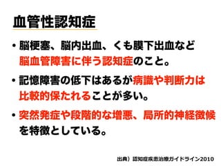 血管性認知症
・脳梗塞、脳内出血、くも膜下出血など
 脳血管障害に伴う認知症のこと。
・記憶障害の低下はあるが病識や判断力は
 比較的保たれることが多い。
・突然発症や段階的な増悪、局所的神経徴候
 を特徴としている。
d ( '
 